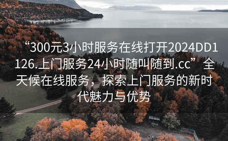 “300元3小時服務(wù)在線打開2024DD1126.上門服務(wù)24小時隨叫隨到.cc”全天候在線服務(wù)，探索上門服務(wù)的新時代魅力與優(yōu)勢