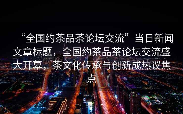 “全國約茶品茶論壇交流”當(dāng)日新聞文章標(biāo)題，全國約茶品茶論壇交流盛大開幕，茶文化傳承與創(chuàng)新成熱議焦點
