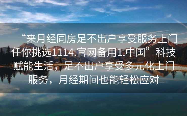 “來月經同房足不出戶享受服務上門任你挑選1114.官網備用1.中國”科技賦能生活，足不出戶享受多元化上門服務，月經期間也能輕松應對