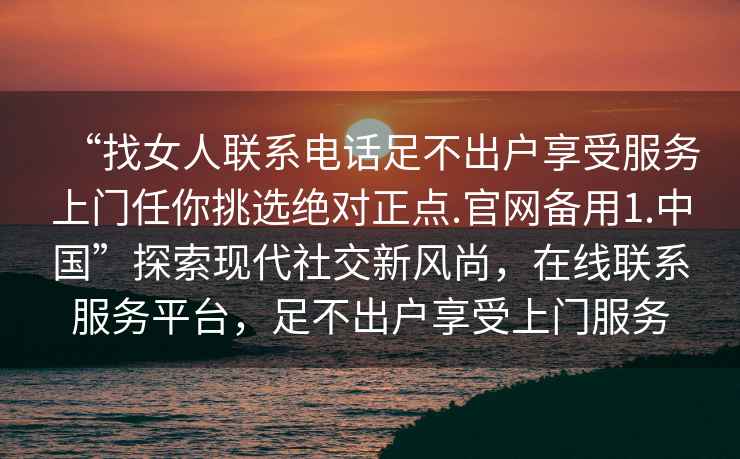 “找女人聯系電話足不出戶享受服務上門任你挑選絕對正點.官網備用1.中國”探索現代社交新風尚，在線聯系服務平臺，足不出戶享受上門服務