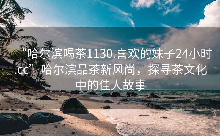 “哈爾濱喝茶1130.喜歡的妹子24小時.cc”哈爾濱品茶新風尚，探尋茶文化中的佳人故事