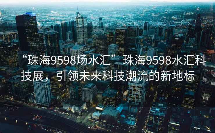 “珠海9598場水匯”珠海9598水匯科技展，引領(lǐng)未來科技潮流的新地標(biāo)
