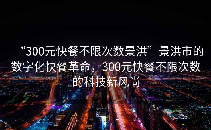 “300元快餐不限次數(shù)景洪”景洪市的數(shù)字化快餐革命，300元快餐不限次數(shù)的科技新風(fēng)尚