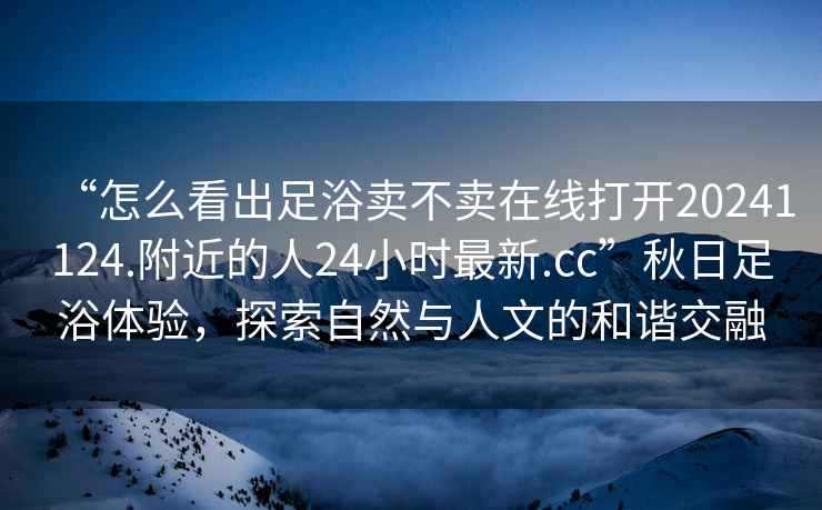 “怎么看出足浴賣不賣在線打開20241124.附近的人24小時最新.cc”秋日足浴體驗，探索自然與人文的和諧交融