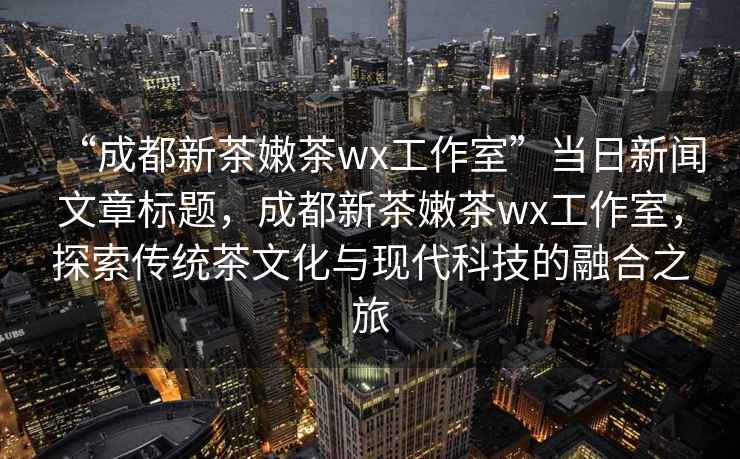“成都新茶嫩茶wx工作室”當日新聞文章標題，成都新茶嫩茶wx工作室，探索傳統茶文化與現代科技的融合之旅
