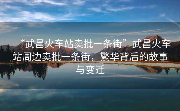 “武昌火車站賣批一條街”武昌火車站周邊賣批一條街，繁華背后的故事與變遷