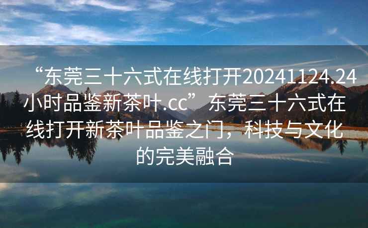 “東莞三十六式在線打開20241124.24小時品鑒新茶葉.cc”東莞三十六式在線打開新茶葉品鑒之門，科技與文化的完美融合