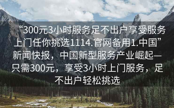 “300元3小時服務足不出戶享受服務上門任你挑選1114.官網備用1.中國”新聞快報，中國新型服務產業崛起—只需300元，享受3小時上門服務，足不出戶輕松挑選