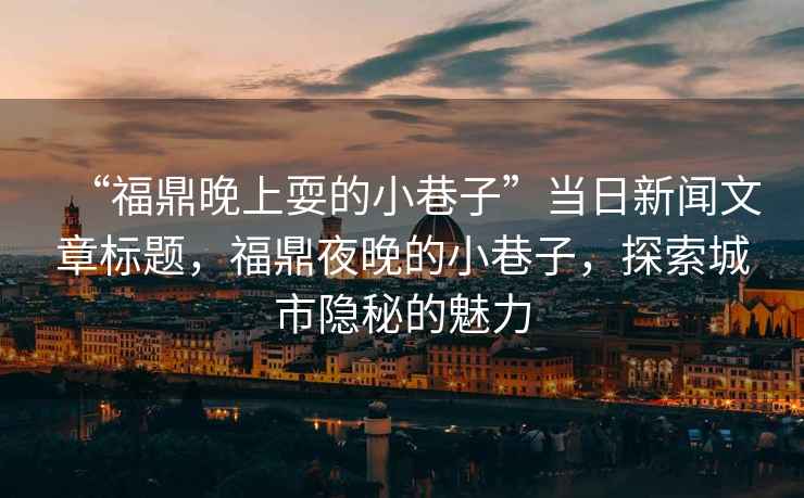 “福鼎晚上耍的小巷子”當(dāng)日新聞文章標(biāo)題，福鼎夜晚的小巷子，探索城市隱秘的魅力