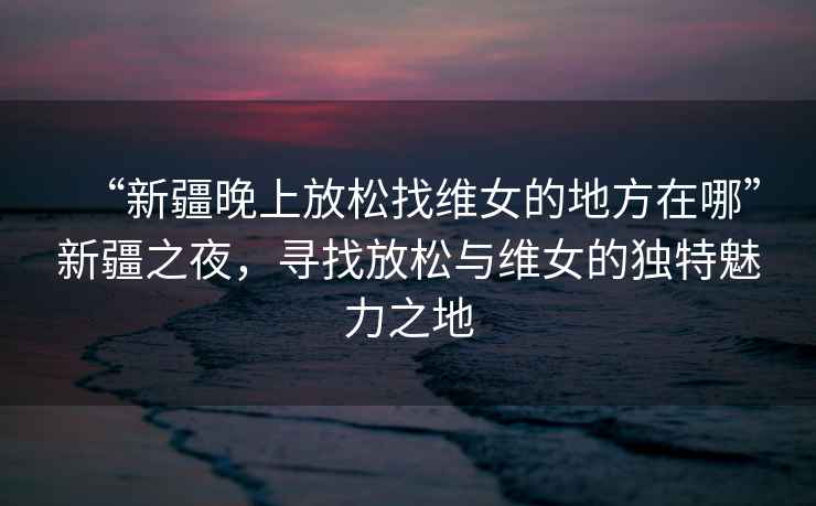 “新疆晚上放松找維女的地方在哪”新疆之夜，尋找放松與維女的獨(dú)特魅力之地