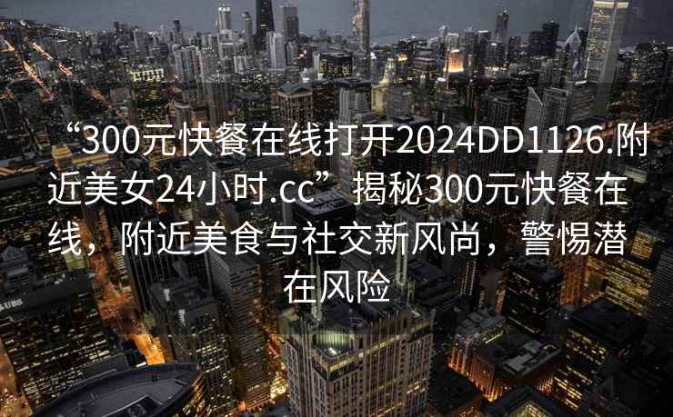 “300元快餐在線打開2024DD1126.附近美女24小時.cc”揭秘300元快餐在線，附近美食與社交新風尚，警惕潛在風險
