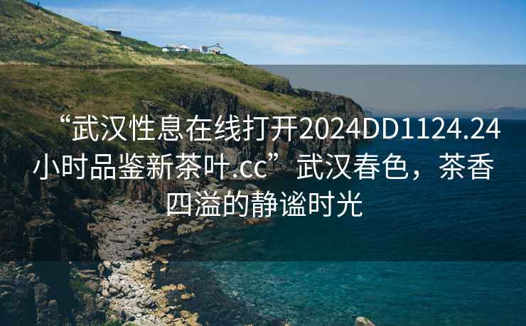 “武漢性息在線打開(kāi)2024DD1124.24小時(shí)品鑒新茶葉.cc”武漢春色，茶香四溢的靜謐時(shí)光