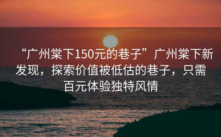 “廣州棠下150元的巷子”廣州棠下新發現，探索價值被低估的巷子，只需百元體驗獨特風情