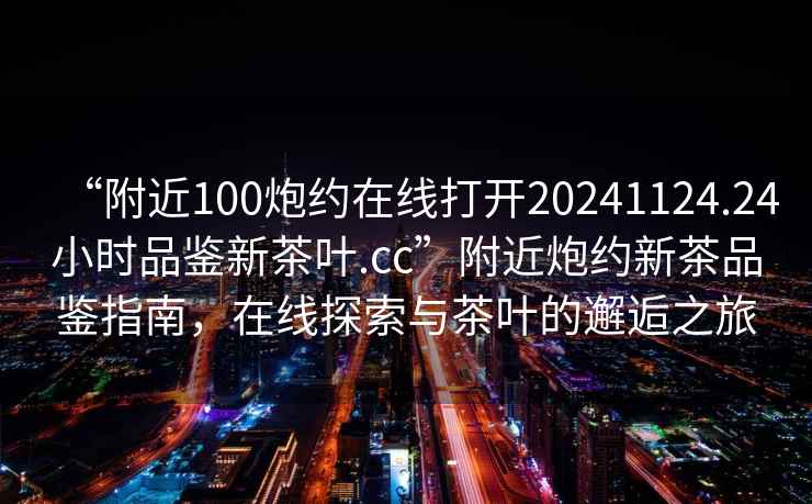 “附近100炮約在線打開20241124.24小時品鑒新茶葉.cc”附近炮約新茶品鑒指南，在線探索與茶葉的邂逅之旅
