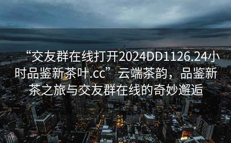 “交友群在線打開2024DD1126.24小時品鑒新茶葉.cc”云端茶韻，品鑒新茶之旅與交友群在線的奇妙邂逅