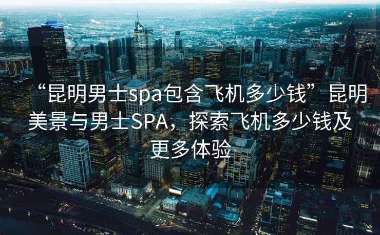 “昆明男士spa包含飛機多少錢”昆明美景與男士SPA，探索飛機多少錢及更多體驗