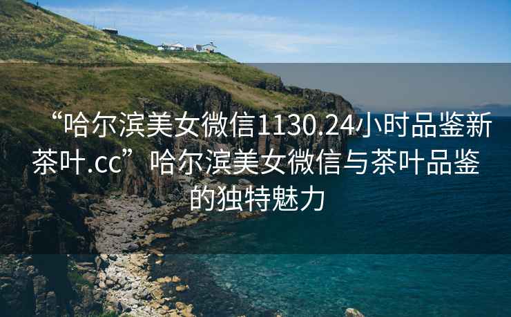 “哈爾濱美女微信1130.24小時品鑒新茶葉.cc”哈爾濱美女微信與茶葉品鑒的獨特魅力