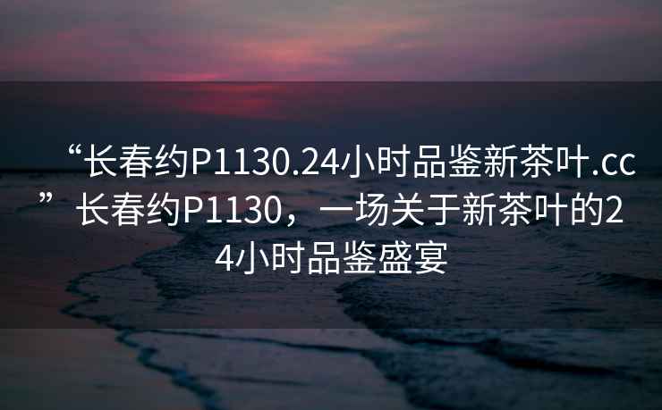 “長(zhǎng)春約P1130.24小時(shí)品鑒新茶葉.cc”長(zhǎng)春約P1130，一場(chǎng)關(guān)于新茶葉的24小時(shí)品鑒盛宴