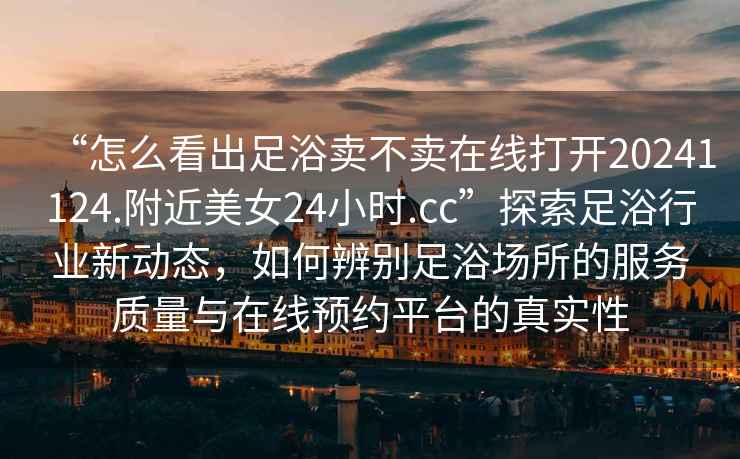 “怎么看出足浴賣(mài)不賣(mài)在線打開(kāi)20241124.附近美女24小時(shí).cc”探索足浴行業(yè)新動(dòng)態(tài)，如何辨別足浴場(chǎng)所的服務(wù)質(zhì)量與在線預(yù)約平臺(tái)的真實(shí)性