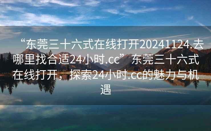 “東莞三十六式在線打開20241124.去哪里找合適24小時.cc”東莞三十六式在線打開，探索24小時.cc的魅力與機遇