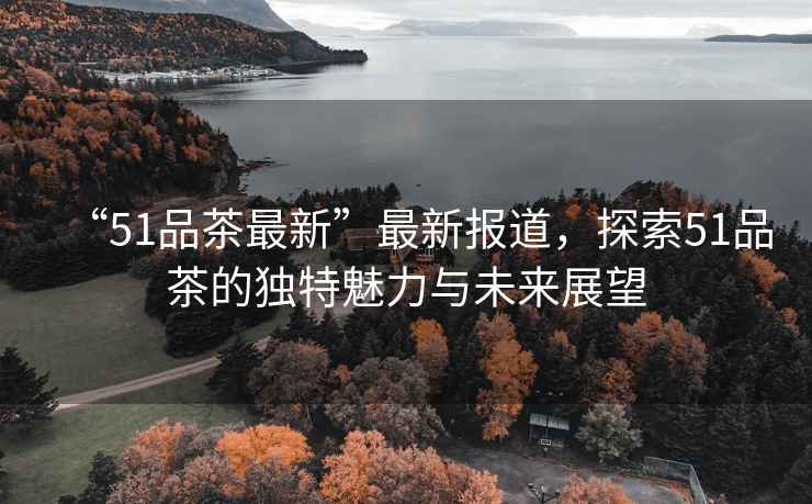 “51品茶最新”最新報道，探索51品茶的獨特魅力與未來展望
