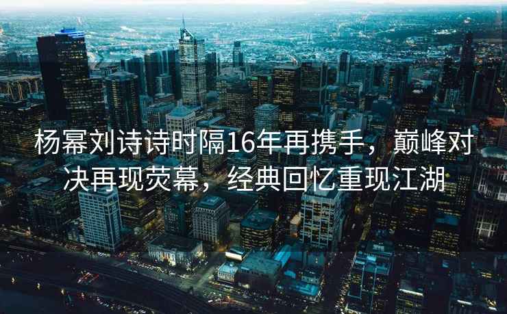 楊冪劉詩詩時隔16年再攜手，巔峰對決再現熒幕，經典回憶重現江湖