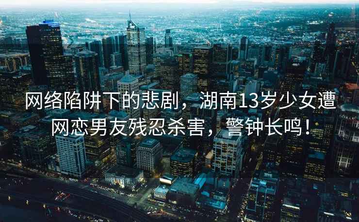 網絡陷阱下的悲劇，湖南13歲少女遭網戀男友殘忍殺害，警鐘長鳴！