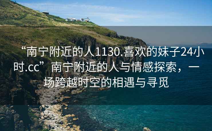 “南寧附近的人1130.喜歡的妹子24小時.cc”南寧附近的人與情感探索，一場跨越時空的相遇與尋覓