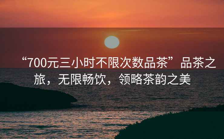 “700元三小時(shí)不限次數(shù)品茶”品茶之旅，無(wú)限暢飲，領(lǐng)略茶韻之美