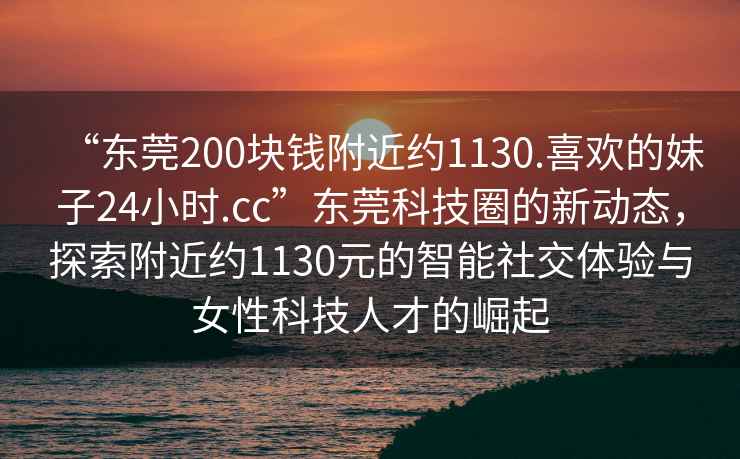 “東莞200塊錢附近約1130.喜歡的妹子24小時.cc”東莞科技圈的新動態，探索附近約1130元的智能社交體驗與女性科技人才的崛起