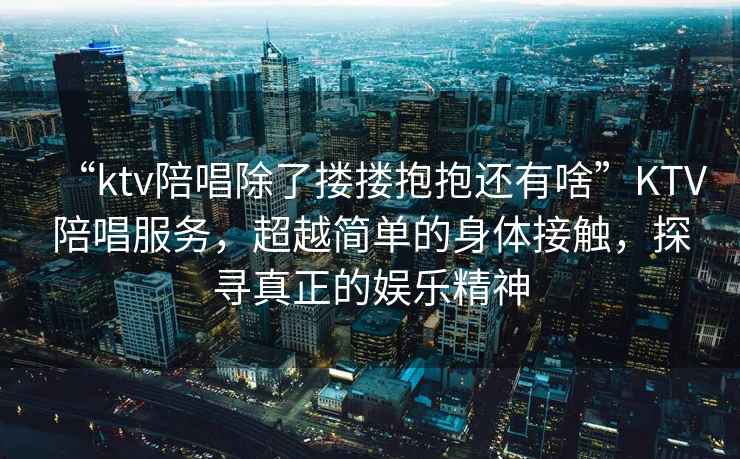 “ktv陪唱除了摟摟抱抱還有啥”KTV陪唱服務(wù)，超越簡(jiǎn)單的身體接觸，探尋真正的娛樂(lè)精神