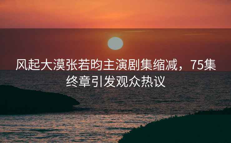 風起大漠張若昀主演劇集縮減，75集終章引發觀眾熱議