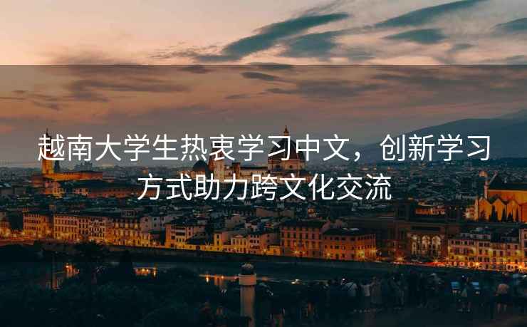 越南大學(xué)生熱衷學(xué)習(xí)中文，創(chuàng)新學(xué)習(xí)方式助力跨文化交流