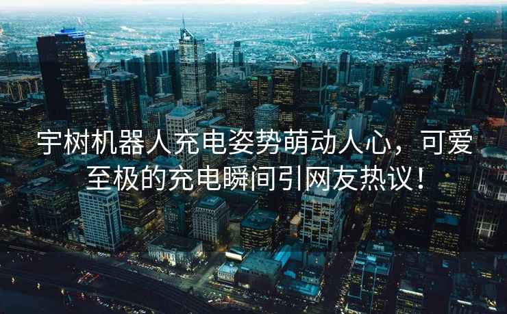 宇樹機器人充電姿勢萌動人心，可愛至極的充電瞬間引網(wǎng)友熱議！