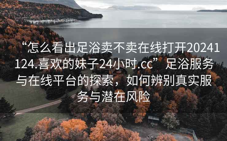 “怎么看出足浴賣不賣在線打開20241124.喜歡的妹子24小時.cc”足浴服務與在線平臺的探索，如何辨別真實服務與潛在風險