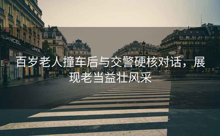 百歲老人撞車后與交警硬核對話，展現(xiàn)老當益壯風采