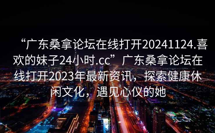 “廣東桑拿論壇在線打開(kāi)20241124.喜歡的妹子24小時(shí).cc”廣東桑拿論壇在線打開(kāi)2023年最新資訊，探索健康休閑文化，遇見(jiàn)心儀的她