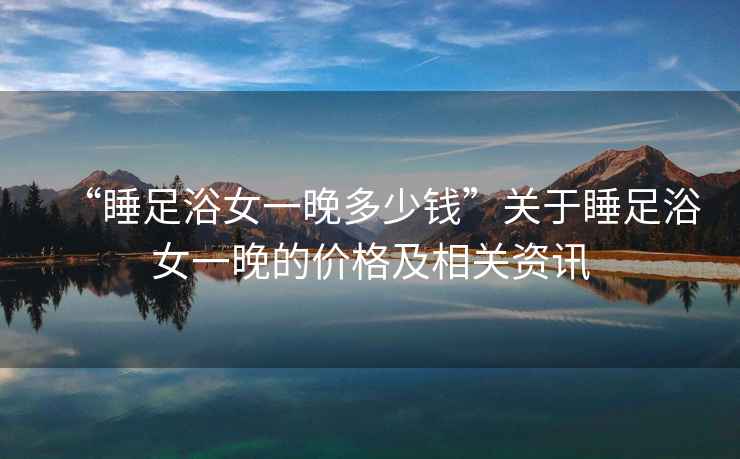 “睡足浴女一晚多少錢”關于睡足浴女一晚的價格及相關資訊