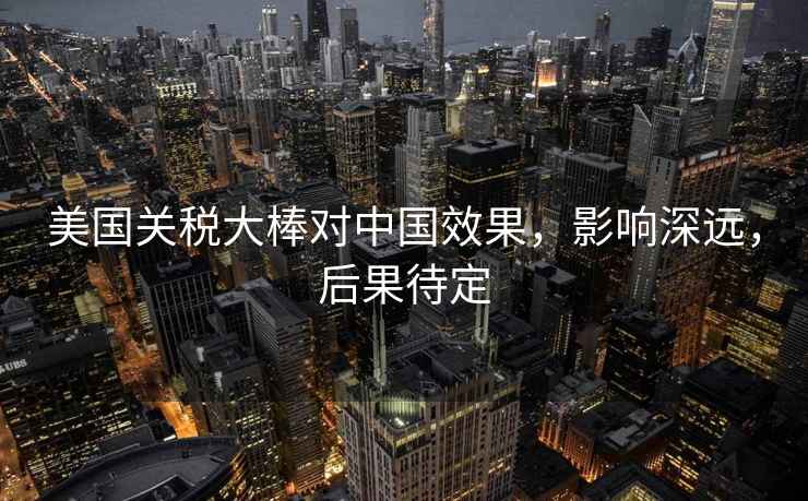 美國關稅大棒對中國效果，影響深遠，后果待定