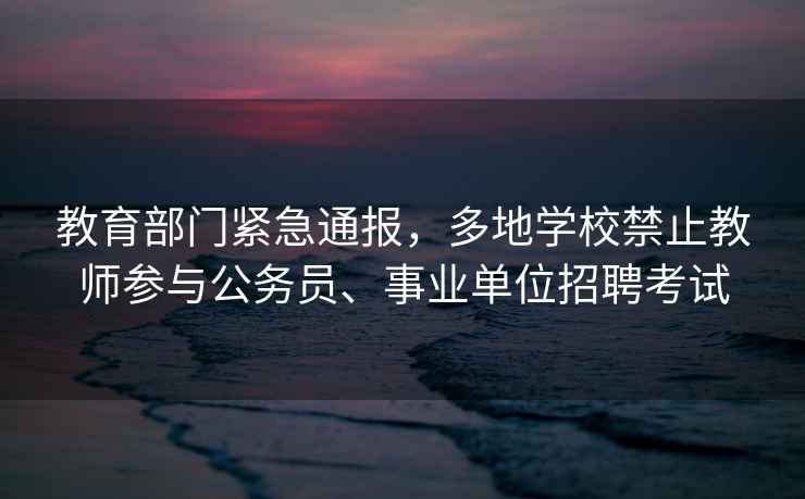 教育部門緊急通報(bào)，多地學(xué)校禁止教師參與公務(wù)員、事業(yè)單位招聘考試
