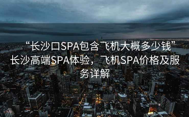“長沙口SPA包含飛機大概多少錢”長沙高端SPA體驗，飛機SPA價格及服務詳解