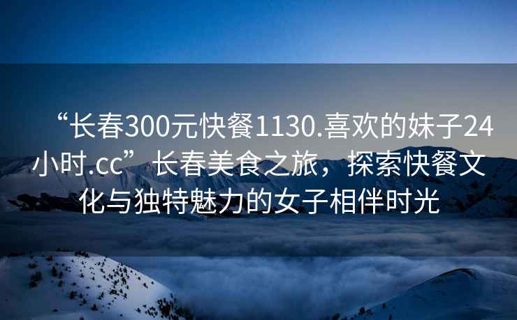 “長春300元快餐1130.喜歡的妹子24小時.cc”長春美食之旅，探索快餐文化與獨特魅力的女子相伴時光