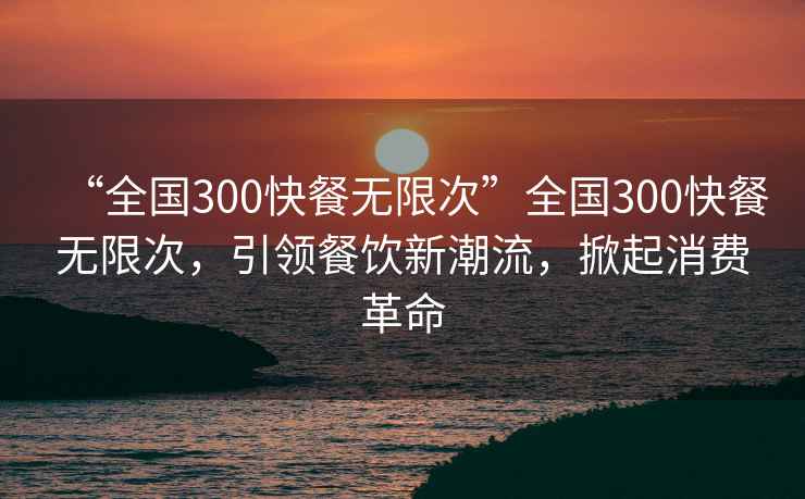 “全國300快餐無限次”全國300快餐無限次，引領餐飲新潮流，掀起消費革命