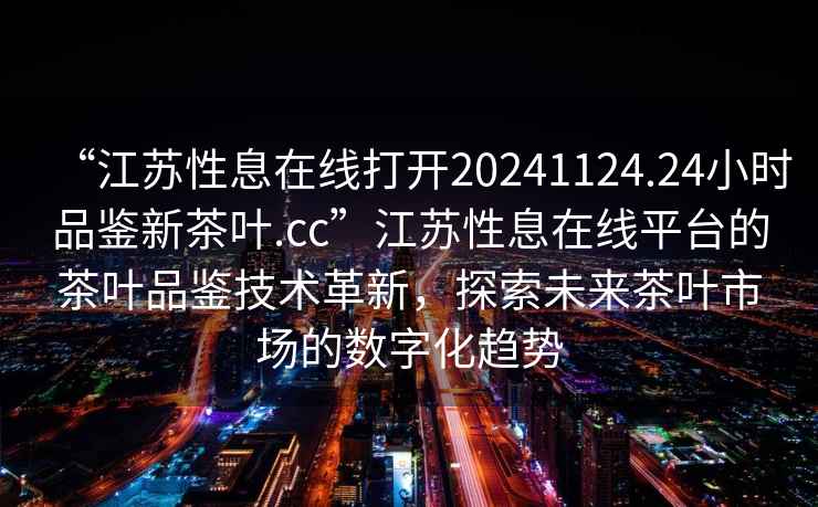 “江蘇性息在線打開20241124.24小時品鑒新茶葉.cc”江蘇性息在線平臺的茶葉品鑒技術(shù)革新，探索未來茶葉市場的數(shù)字化趨勢