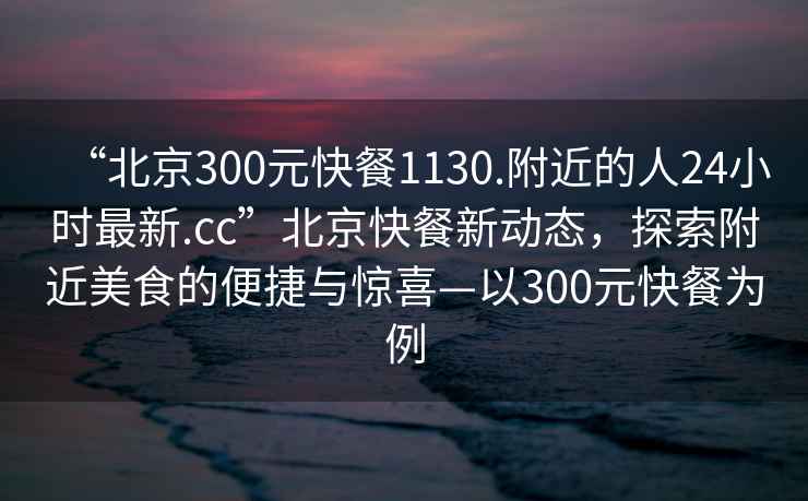 “北京300元快餐1130.附近的人24小時最新.cc”北京快餐新動態，探索附近美食的便捷與驚喜—以300元快餐為例