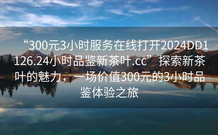 “300元3小時服務在線打開2024DD1126.24小時品鑒新茶葉.cc”探索新茶葉的魅力，一場價值300元的3小時品鑒體驗之旅