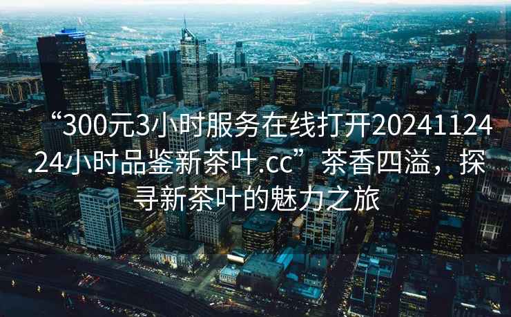 “300元3小時(shí)服務(wù)在線打開20241124.24小時(shí)品鑒新茶葉.cc”茶香四溢，探尋新茶葉的魅力之旅