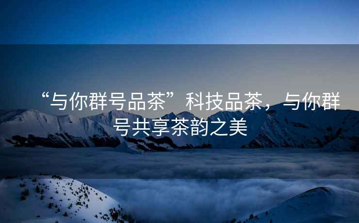 “與你群號品茶”科技品茶，與你群號共享茶韻之美