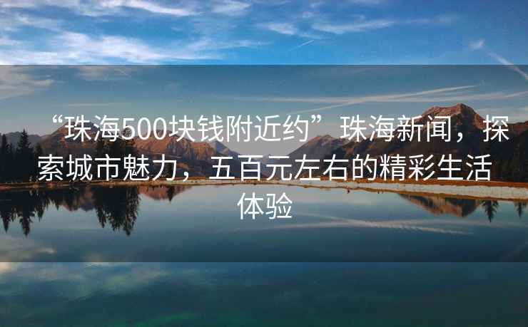 “珠海500塊錢附近約”珠海新聞，探索城市魅力，五百元左右的精彩生活體驗