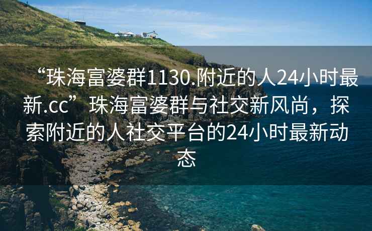 “珠海富婆群1130.附近的人24小時最新.cc”珠海富婆群與社交新風尚，探索附近的人社交平臺的24小時最新動態